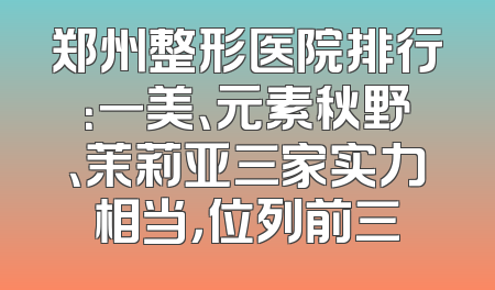 郑州整形医院排行：一美、元素秋野、茉莉亚三家实力相当，位列前三