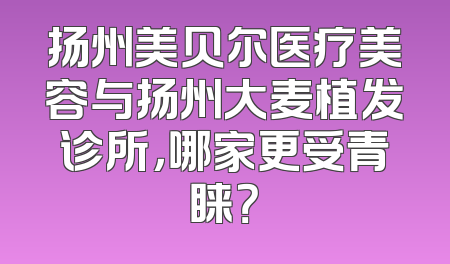 扬州美贝尔医疗美容与扬州大麦植发诊所，哪家更受青睐？