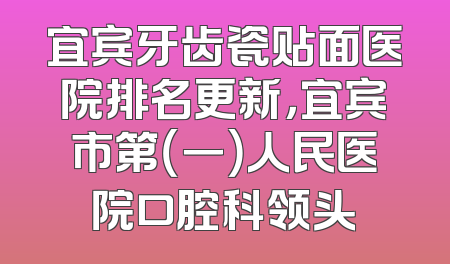 宜宾牙齿瓷贴面医院排名更新，宜宾市第（一）人民医院口腔科领头