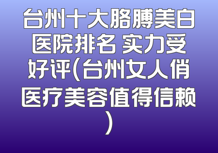 台州十大胳膊美白医院排名 实力受好评（台州女人俏医疗美容值得信赖）