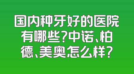 国内种牙好的医院有哪些？中诺、柏德、美奥怎么样？