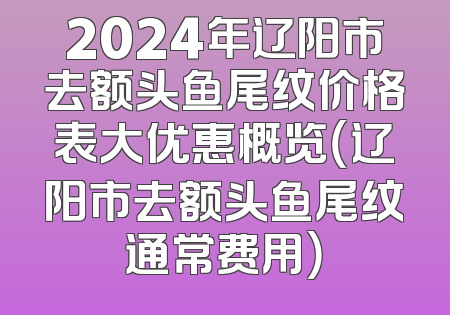 2024年辽阳市去额头鱼尾纹价格表大优惠概览（辽阳市去额头鱼尾纹通常费用）