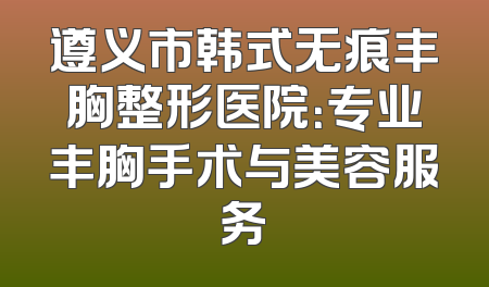 遵义市韩式无痕丰胸整形医院：专业丰胸手术与美容服务