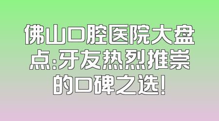 佛山口腔医院大盘点：牙友热烈推崇的口碑之选！