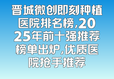 晋城微创即刻种植医院排名榜，2025年前十强推荐榜单出炉，优质医院抢手推荐