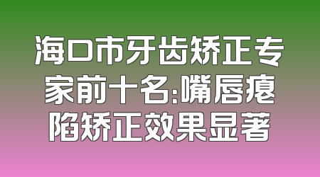 海口市牙齿矫正专家前十名：嘴唇瘪陷矫正效果显著