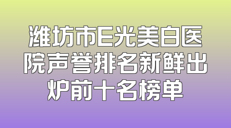 潍坊市E光美白医院声誉排名新鲜出炉前十名榜单
