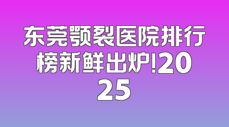 东莞颚裂医院排行榜新鲜出炉!2025
