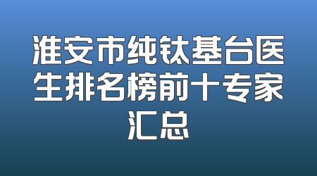 淮安市纯钛基台医生排名榜前十专家汇总