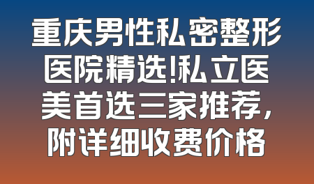 重庆男性私密整形医院精选！私立医美首选三家推荐，附详细收费价格