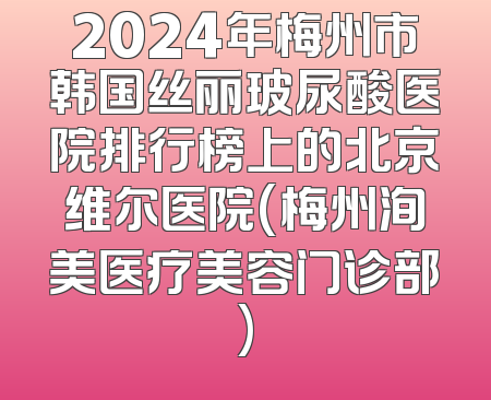 2024年梅州市韩国丝丽玻尿酸医院排行榜上的北京维尔医院(梅州洵美医疗美容门诊部)