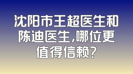 沈阳市王超医生和陈迪医生，哪位更值得信赖？