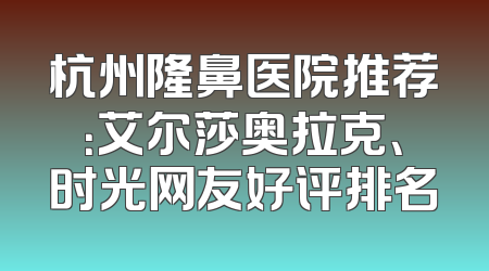杭州隆鼻医院推荐：艾尔莎奥拉克、时光网友好评排名