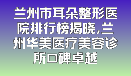 兰州市耳朵整形医院排行榜揭晓，兰州华美医疗美容诊所口碑卓越