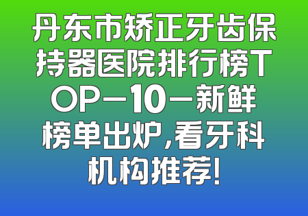 丹东市矫正牙齿保持器医院排行榜TOP_10_新鲜榜单出炉，看牙科机构推荐！