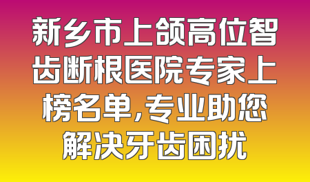 新乡市上颌高位智齿断根医院专家上榜名单，专业助您解决牙齿困扰