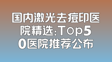 国内激光去痘印医院精选：Top50医院推荐公布