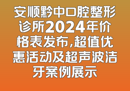 安顺黔中口腔整形诊所2024年价格表发布，超值优惠活动及超声波洁牙案例展示
