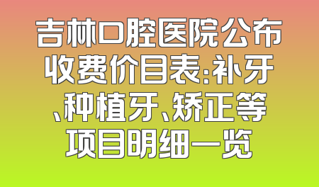 吉林口腔医院公布收费价目表：补牙、种植牙、矫正等项目明细一览