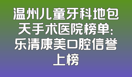 温州儿童牙科地包天手术医院榜单：乐清康美口腔信誉上榜