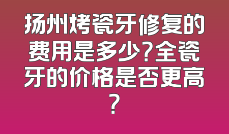 扬州烤瓷牙修复的费用是多少？全瓷牙的价格是否更高？