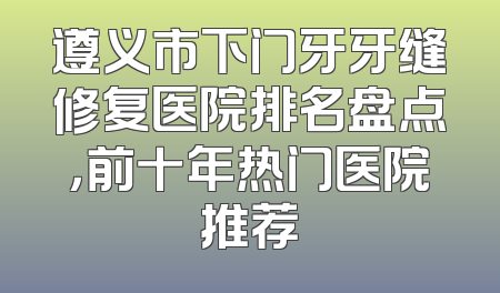 遵义市下门牙牙缝修复医院排名盘点，前十年热门医院推荐