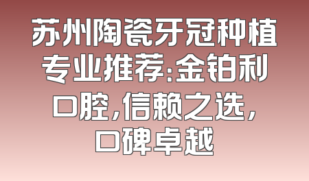 苏州陶瓷牙冠种植专业推荐：金铂利口腔，信赖之选，口碑卓越