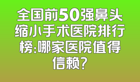 全国前50强鼻头缩小手术医院排行榜：哪家医院值得信赖？