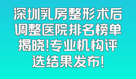 深圳乳房整形术后调整医院排名榜单揭晓！专业机构评选结果发布！