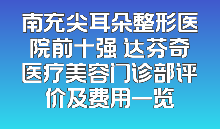 南充尖耳朵整形医院前十强 达芬奇医疗美容门诊部评价及费用一览