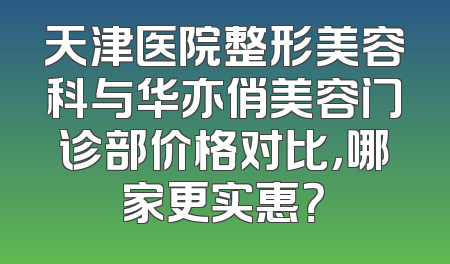 天津医院整形美容科与华亦俏美容门诊部价格对比，哪家更实惠？