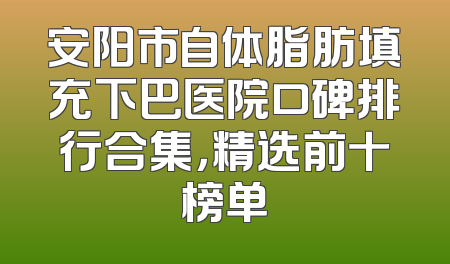 安阳市自体脂肪填充下巴医院口碑排行合集，精选前十榜单
