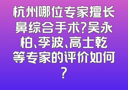 杭州哪位专家擅长鼻综合手术？吴永柏、李波、高士乾等专家的评价如何？