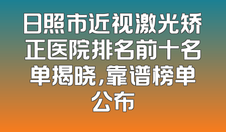 日照市近视激光矫正医院排名前十名单揭晓，靠谱榜单公布