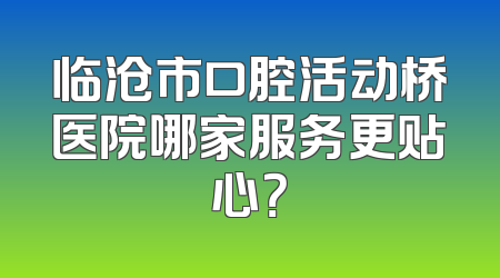 临沧市口腔活动桥医院哪家服务更贴心？