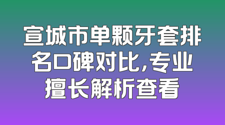 宣城市单颗牙套排名口碑对比，专业擅长解析查看