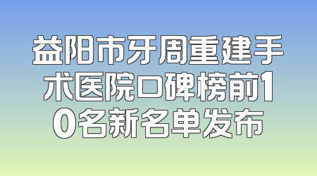 益阳市牙周重建手术医院口碑榜前10名新名单发布