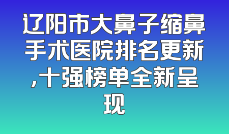 辽阳市大鼻子缩鼻手术医院排名更新，十强榜单全新呈现