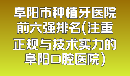 阜阳市种植牙医院前六强排名（注重正规与技术实力的阜阳口腔医院）
