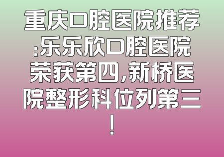 重庆口腔医院推荐：乐乐欣口腔医院荣获第四，新桥医院整形科位列第三！