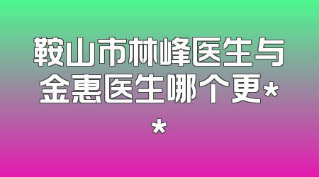 鞍山市林峰医生与金惠医生哪个更**