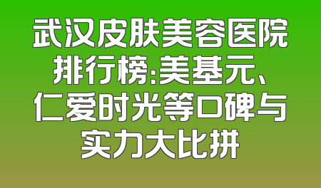武汉皮肤美容医院排行榜：美基元、仁爱时光等口碑与实力大比拼