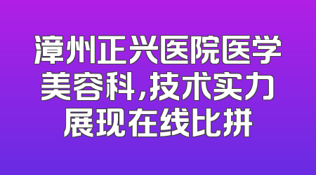 漳州正兴医院医学美容科，技术实力展现在线比拼