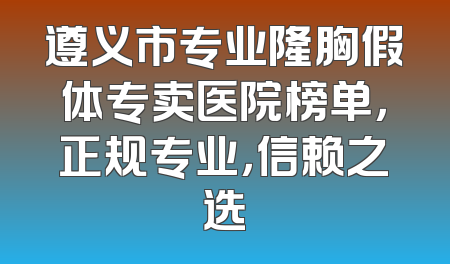 遵义市专业隆胸假体专卖医院榜单，正规专业，信赖之选