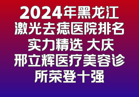 2024年黑龙江激光去痣医院排名 实力精选 大庆邢立辉医疗美容诊所荣登十强