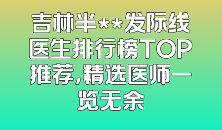 吉林半**发际线医生排行榜TOP推荐，精选医师一览无余