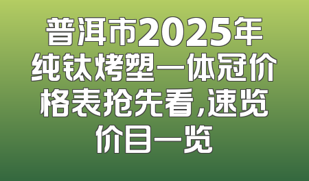 普洱市2025年纯钛烤塑一体冠价格表抢先看，速览价目一览