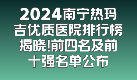2024南宁热玛吉优质医院排行榜揭晓！前四名及前十强名单公布