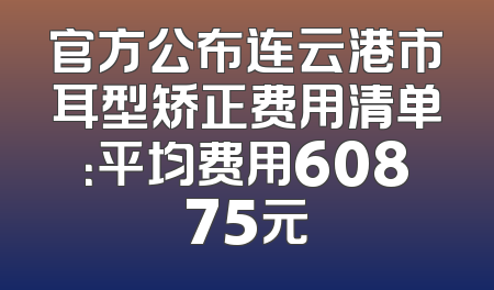 官方公布连云港市耳型矫正费用清单：平均费用60875元