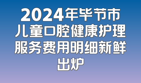 2024年毕节市儿童口腔健康护理服务费用明细新鲜出炉